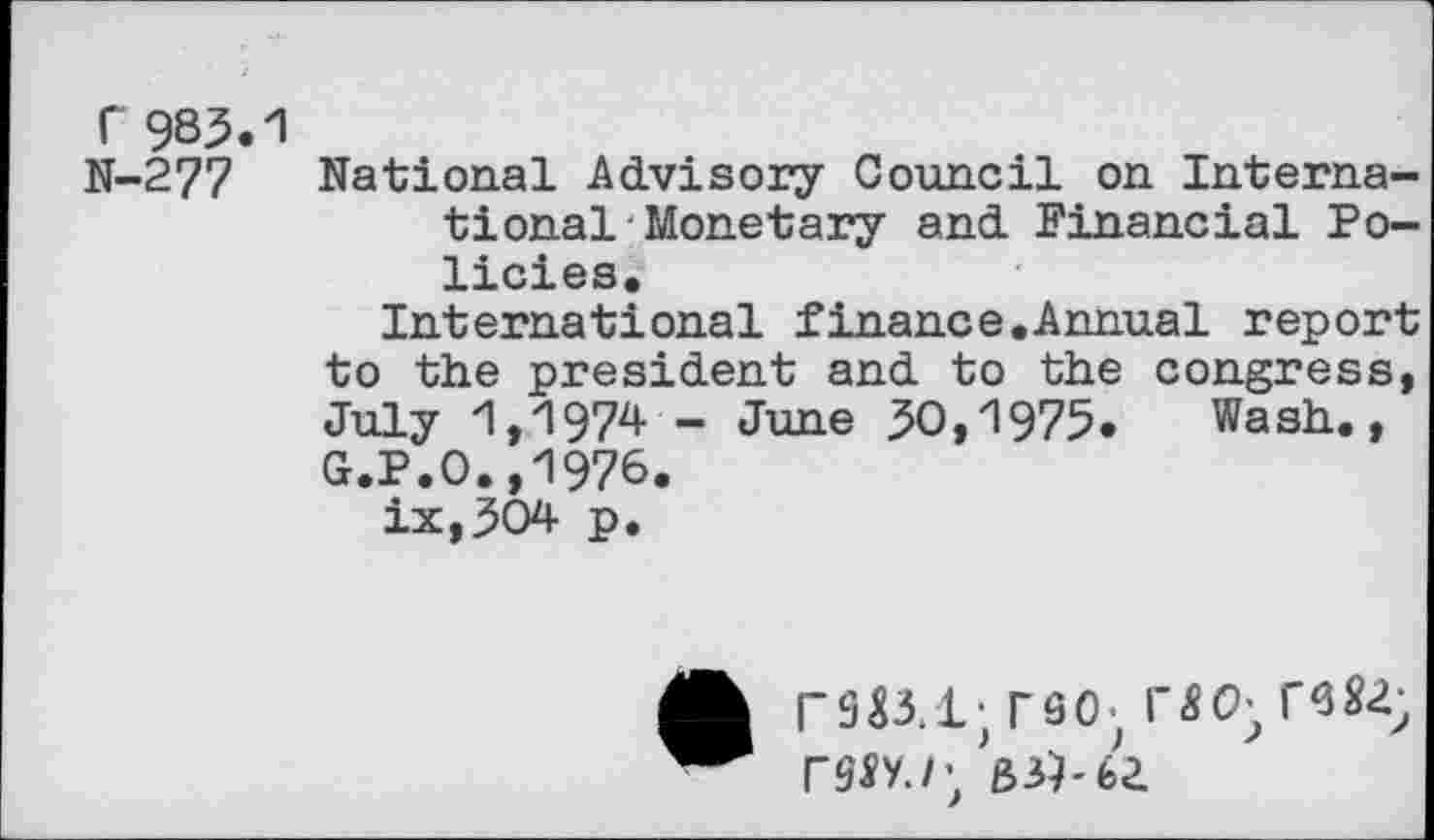 ﻿r 983.1
N-277 National Advisory Council on International-Monetary and Financial Policies.
International finance.Annual report to the president and to the congress, July 1,1974 - June 30,1975. Wash., G.P.O.,1976.
ix,304 p.
TSO-